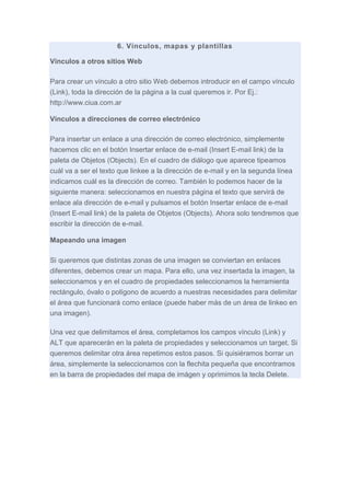 6. Vínculos, mapas y plantillas
Vínculos a otros sitios Web
Para crear un vínculo a otro sitio Web debemos introducir en el campo vínculo
(Link), toda la dirección de la página a la cual queremos ir. Por Ej.:
http://www.ciua.com.ar
Vínculos a direcciones de correo electrónico
Para insertar un enlace a una dirección de correo electrónico, simplemente
hacemos clic en el botón Insertar enlace de e-mail (Insert E-mail link) de la
paleta de Objetos (Objects). En el cuadro de diálogo que aparece tipeamos
cuál va a ser el texto que linkee a la dirección de e-mail y en la segunda línea
indicamos cuál es la dirección de correo. También lo podemos hacer de la
siguiente manera: seleccionamos en nuestra página el texto que servirá de
enlace ala dirección de e-mail y pulsamos el botón Insertar enlace de e-mail
(Insert E-mail link) de la paleta de Objetos (Objects). Ahora solo tendremos que
escribir la dirección de e-mail.
Mapeando una imagen
Si queremos que distintas zonas de una imagen se conviertan en enlaces
diferentes, debemos crear un mapa. Para ello, una vez insertada la imagen, la
seleccionamos y en el cuadro de propiedades seleccionamos la herramienta
rectángulo, óvalo o polígono de acuerdo a nuestras necesidades para delimitar
el área que funcionará como enlace (puede haber más de un área de linkeo en
una imagen).
Una vez que delimitamos el área, completamos los campos vínculo (Link) y
ALT que aparecerán en la paleta de propiedades y seleccionamos un target. Si
queremos delimitar otra área repetimos estos pasos. Si quisiéramos borrar un
área, simplemente la seleccionamos con la flechita pequeña que encontramos
en la barra de propiedades del mapa de imágen y oprimimos la tecla Delete.

 