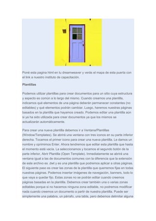 Poné esta pagina html en tu dreamweaver y verás el mapa de esta puerta con
el link a nuestro instituto de capacitación.
Plantillas
Podemos utilizar plantillas para crear documentos para un sitio cuya estructura
y aspecto es común a lo largo del mismo. Cuando creamos una plantilla,
indicamos qué elementos de una página deberán permanecer constantes (no
editables) y qué elementos podrán cambiar. Luego, haremos nuestras páginas
basados en la plantilla que hayamos creado. Podemos editar una plantilla aún
si ya ha sido utilizada para crear documentos ya que los mismos se
actualizarán automáticamente.
Para crear una nueva plantilla debemos ir a Ventana/Plantillas
(Window/Templates). Se abrirá una ventana con tres iconos en su parte inferior
derecha. Tocamos el primer icono para crear una nueva plantilla. Le damos un
nombre y oprimimos Enter. Ahora tendremos que editar esta plantilla que hasta
el momento está vacía. La seleccionamos y tocamos el segundo botón de la
parte inferior, Abrir Plantilla (Open Template). Inmediatamente se abrirá una
ventana igual a las de documentos comunes con la diferencia que la extensión
de este archivo es .dwt y es una plantilla que podremos aplicar a otras páginas.
El siguiente paso es crear las zonas de la plantilla que querremos fijas en todas
nuestras páginas. Podemos insertar imágenes de navegación, banners, todo lo
que vaya a quedar fijo. Estas zonas no se podrán editar cuando creemos
páginas basadas en la plantilla. Debemos crear también una o varias zonas
editables porque si no hacemos ninguna zona editable, no podremos modificar
nada cuando creemos un documento a partir de nuestra plantilla. Puede ser
simplemente una palabra, un párrafo, una tabla, pero debemos delimitar alguna

 