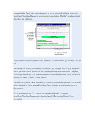 zona editable. Para ello, seleccionamos la zona que será editable y vamos a
Modificar/Plantillas/Marcar la selección como editable (Modify/Templates/Mark
Selection as editable).

Nos pedirá un nombre para el área editable, lo introducimos y hacemos click en
OK.
Para crear un nuevo documento basado en una plantilla todo lo que debemos
hacer es seleccionar Archivo/Nuevo desde plantilla (File/New from Template).
En la caja de diálogo que aparece seleccionamos la plantilla a partir de la cual
queremos basar nuestra nueva página.
También es posible crear un nuevo documento y después aplicarle una plantilla
seleccionándola de la paleta Plantillas (Templates) y arrastrándola hacia el
documento.
Podemos separar un documento de una plantilla seleccionando
Modificar/Plantillas/Separar de plantilla (Modify/Templates/Detach from
template).

 