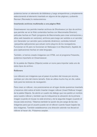 podemos borrar un elemento de biblioteca y luego arrepentirnos y simplemente
seleccionando el elemento insertado en alguna de las páginas y pulsando
Recrear (Recreate) lo restauraremos.
Insertando archivos multimedia a una página Web
Dreamweaver nos permite insertar archivos de Shockwave (un tipo de archivo
que permite ver en la Web contenidos hechos con Macromedia Director);
películas hechas en Flash (programa de Macromedia para crear animaciones y
sitios web basados en vectores); archivos para luego ser subidos a un servidor
con Generator (un servidor para contenido dinámico); controles ActiveX
.(pequeñas aplicaciones que actuan como plug-ins de los navegadores.
Funcionan en IE pero no funcionan en Netscape ni en Macintosh); Applets de
java (aplicaciones hechas en este lenguaje).
También, si hemos creado imágenes con HTML con el programa Fireworks,
podemos importarlo en Dreamweaver.
En la paleta de Objetos (Objects) existe un icono para importar cada uno de
estos tipos de archivo.
Rollovers
Los rollovers son imágenes que al pasar el puntero del mouse por encima,
cambian por otra del mismo tamaño. Esto se utiliza mucho hoy en día, sobre
todo para los botones de navegación.
Para crear un rollover, nos posicionamos en el lugar donde queremos insertarlo
y hacemos click sobre el botón Insertar imagen rollover (Insert Rollover Image)
de la paleta Objects. Se abrirá un cuadro de diálogo que nos pedirá un nombre
para nuestro rollover y también que le indiquemos la ubicación de la primera
imagen (cuando el mouse no está encima) y de la segunda imagen (cuando el
mouse está encima). Tildamos también la opción de pre-carga de las dos
imágenes para que el usuario pueda ver el rollover cuando hayan bajado las
dos imágenes. También establecemos una dirección adonde nos llevará el
rollover al hacer clic. Pulsamos aceptar.

 