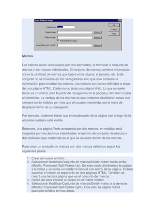 Marcos
Los marcos están compuestos por dos elementos: el frameset o conjunto de
marcos y los marcos individuales. El conjunto de marcos contiene información
sobre la cantidad de marcos que habrá en la página, el tamaño, etc. Este
conjunto no se muestra en los navegadores sino que solo contiene la
información para mostrar los marcos. Los marcos son zonas definidas o áreas
de una página HTML. Cada marco aloja una página Web. Lo que se suele
hacer es un marco para la parte de navegación de la página y otro marco para
el contenido. La ventaja de los marcos es que podemos establecer zonas que
siempre serán visibles por más que el usuario descienda con la barra de
desplazamiento de su navegador.
Por ejemplo, podemos hacer que el encabezado de la página con el logo de la
empresa siempre esté visible.
Entonces, una página Web compuesta por dos marcos, en realidad está
integrada por tres archivos individuales: el archivo del conjunto de marcos y
dos archivos cuyo contenido es el que se muestra dentro de los marcos.
Para crear un conjunto de marcos con dos marcos debemos seguir los
siguientes pasos:
1. Crear un nuevo archivo.
2. Seleccionar Modificar/Conjunto de marcos/Dividir marco hacia arriba
(Modify /Frameset /Split Frame Up). De este modo dividiremos la página
a la mitad y veremos un borde horizontal a lo ancho de la página. El área
superior e inferior se separarán en dos páginas HTML. También se
creará una tercera página que es el conjunto de marcos.
3. Hacer clic para colocar el cursor en el marco inferior.
4. Seleccionar Modificar/Conjunto de marcos/Dividir marco a la derecha
(Modify/ Frameset/ Split Frame right). Con esto, la página habrá
quedado dividida en tres áreas.

 