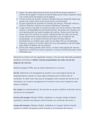 5. Hacer clic para seleccionar la barra que divide las áreas superior e
inferior de la página. Arrastrar la barra hasta que el marco superior cubra
una cuarta parte del espacio de la página.
6. Tomar la línea de división vertical y llevarla hacia la izquierda hasta que
ocupe una cuarta parte (como para poner una botonera).
7. El paso siguiente es guardar el conjunto de marcos. Para ello vamos a
archivo/ Guardar conjunto de marcos (File/Save Frameset).
8. Luego vamos a ponerle un nombre a cada uno de los marcos. Para ello,
vamos a Ventana/Marcos (Window/Frames). Se abrirá una ventana con
una reproducción de nuestra página de marcos. Cada una de las tres
zonas dirá: Sin nombre (no name). Haremos click en cada una de las
zonas dentro de la ventana Marcos (frames) y en el inspector de
propiedades, en el campo Nombre del marco (Frame Name)
escribiremos un nombre para cada uno de ellos (Por ej: encabezado,
botonera, cuerpo). El nombre debe ser una sola palabra y servirá luego
para definir el destino de los enlaces.
9. Ahora solo resta guardar cada marco, es decir cada página de marcos.
Hacemos un click en el marco superior y vamos a Archivo/Guardar como
(File/Save as).
Hacemos lo mismo con los siguientes marcos. Una vez que está todo guardado
podemos comenzar a definir ciertas propiedades de cada una de las
páginas de marcos:
Define la página HTML que se está mostrando en un marco.
Scroll: determina si el navegador le pondrá o no a esa página barras de
desplazamiento cuando no haya lugar suficiente para mostrar todo el
contenido. El valor Auto hace que el navegador solo muestre las barras si es
necesario y en muchos navegadores lo tomarán como auto si dejamos este
seteo en Default.
No resize (no redimensionar): No permite al usuario modificar el tamaño de los
marcos en el navegador.
Ancho del margen (Margin Width): establece un margen desde el lateral
izquierdo y derecho (el espacio entre el borde y el contenido del marco ).
Largo del margen: (Margin Height): establece un margen desde el borde
superior e inferior (el espacio entre el borde y el contenido del marco).

 