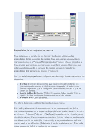 Propiedades de los conjuntos de marcos
Para establecer el tamaño de los frames y los bordes utilizamos las
propiedades de los conjuntos de marcos. Para seleccionar un conjunto de
marcos debemos ir a Ventana/Marcos (Window/Frames) y hacer clic sobre la
línea gruesa que bordea a los marcos en la ventana Marcos. Sabremos que
estamos seleccionando el conjunto de marcos porque el inspector de
propiedades dirá Conjunto de Marcos (Frameset).
Las propiedades que podemos configurar para los conjuntos de marcos son las
siguientes:
Bordes (Borders): Si queremos que haya bordes alrededor de los
marcos cuando veamos la página en un navegador. Al seleccionar
Default dejaremos que el navegador determine la forma en la que se
verán los bordes.
Ancho del borde (Border Width): En caso de haber elegido Si en la
opción Bordes, aquí especificaremos el ancho del mismo.
Border Color: Color del borde.
Por último debemos establecer la medida de cada marco.
Esto se logra haciendo click en cada una de las representaciones de los
marcos que aparecen en el inspector de propiedades y seleccionando un valor
en el campo Columna (Column) o Fila (Row) (dependiendo de cómo hayamos
dividido la página). Para conseguir un resultado óptimo, debemos establecer la
medida de uno de los lados (fila o columna) y al segundo debemos indicarle
que su medida será Relativa (Relative) a 1, es decir relativa al otro. Esta es la
mejor manera de definir la medida de los marcos.

 