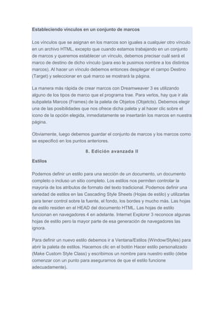 Estableciendo vínculos en un conjunto de marcos
Los vínculos que se asignan en los marcos son iguales a cualquier otro vínculo
en un archivo HTML, excepto que cuando estamos trabajando en un conjunto
de marcos y queremos establecer un vínculo, debemos precisar cuál será el
marco de destino de dicho vínculo (para eso le pusimos nombre a los distintos
marcos). Al hacer un vínculo debemos entonces desplegar el campo Destino
(Target) y seleccionar en qué marco se mostrará la página.
La manera más rápida de crear marcos con Dreamweaver 3 es utilizando
alguno de los tipos de marco que el programa trae. Para verlos, hay que ir ala
subpaleta Marcos (Frames) de la paleta de Objetos (Objetcts). Debemos elegir
una de las posibilidades que nos ofrece dicha paleta y al hacer clic sobre el
icono de la opción elegida, inmediatamente se insertarán los marcos en nuestra
página.
Obviamente, luego debemos guardar el conjunto de marcos y los marcos como
se especificó en los puntos anteriores.
8. Edición avanzada II
Estilos
Podemos definir un estilo para una sección de un documento, un documento
completo o incluso un sitio completo. Los estilos nos permiten controlar la
mayoría de los atributos de formato del texto tradicional. Podemos definir una
variedad de estilos en las Cascading Style Sheets (Hojas de estilo) y utilizarlas
para tener control sobre la fuente, el fondo, los bordes y mucho más. Las hojas
de estilo residen en el HEAD del documento HTML. Las hojas de estilo
funcionan en navegadores 4 en adelante. Internet Explorer 3 reconoce algunas
hojas de estilo pero la mayor parte de esa generación de navegadores las
ignora.
Para definir un nuevo estilo debemos ir a Ventana/Estilos (Window/Styles) para
abrir la paleta de estilos. Hacemos clic en el botón Hacer estilo personalizado
(Make Custom Style Class) y escribimos un nombre para nuestro estilo (debe
comenzar con un punto para asegurarnos de que el estilo funcione
adecuadamente).

 