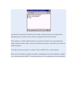 Se abrirá la ventana de definición del estilo. Seleccionamos los parámetros
deseados para nuestro nuevo estilo y pulsamos OK para terminar.
Para aplicar un estilo seleccionamos la porción de texto a la cual queremos
aplicar determinado estilo, vamos a la paleta de estilos y hacemos clic sobre el
estilo deseado.
También podemos aplicar un estilo a todo el BODY de un documento.
Esto se hace desde la paleta de estilos, desplegando el menú Aplicar a (Apply
to) y seleccionando BODY. Si seleccionamos <p> se aplicará a todo el párrafo.

 