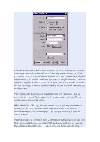 Además de permitirnos definir nuevos estilos, las hojas de estilo nos permiten
asociar opciones adicionales de formato a las etiquetas existentes de HTML.
Por ejemplo, si tenemos una serie de encabezados ya formados con la etiqueta
de encabezado H2 y ahora deseamos aplicarle una sangría al centro, podemos
agregar la especificación a la definición de estilo para la etiqueta H2 para que
con ello se aplique el cambio automáticamente a todos los textos formados con
la etiqueta H2.
Para realizar esto debemos abrir la paleta Estilos Css (Css styles) que se
encuentra en el menú Ventana (Window). Hacemos clic en el boton Nuevo y
seleccionamos la segunda opción:
HTML (Redefine HTML tag). Debajo, seleccionamos qué etiqueta queremos
redefinir, por ej. H6. Cuando le damos Aceptar se abrirá la ventana de
definición de estilo para dicha etiqueta. Una vez que definimos el estilo le
damos Aceptar .
Podemos guardar el formato de texto y párrafos para utilizar luego en otro lado.
Una vez que establecemos un estilo HTML podemos reutilizarlo en cualquier
texto utilizando la paleta Estilos HTML. A diferencia de las hojas de estilo, el

 