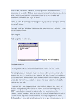 estilo HTML solo afecta el texto al cual los aplicamos. Si cambiamos la
apariencia de un estilo HTML, el texto que previamente formateamos con él, no
se actualizará. Si queremos estilos que actualicen el texto cuando son
cambiados, debemos usar hojas de estilo.
Remover estilo de párrafo (Clear paragrarph style): remueve cualquier formato
del párrafo actual.
Remover estilo a la selección (Clear selection style): remueve cualquier formato
del texto seleccionado.
Bold: Negrita
Red: tipografía de color rojo.

Comportamientos
Un comportamiento es una combinación de un evento con una acción.
Por ejemplo, cuando el usuario mueve el mouse sobre una imagen (evento) y
esta cambia (acción). Una acción consiste en una porción de código Javascript
que realiza tareas determinadas como abrir la ventana del navegador, ejecutar
un sonido, etc. Los browsers definen los eventos para cada elemento de las
páginas, por ejemplo:
OnMouseOver, onMouseOut y onClick son eventos asociados con links en
muchos navegadores y OnLoad es un evento asociado con imágenes y el
BODY (cuero) de un documento. Los eventos son generados por los
navegadores en respuesta a las acciones del usuario; por ejemplo, cuando un
usuario mueve el puntero sobre un enlace, el navegador genera un evento
OnMouseOver y llama a la función Javascript (si es que ya) que nosotros le

 
