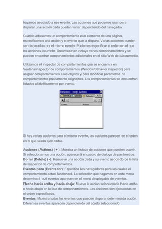 hayamos asociado a ese evento. Las acciones que podemos usar para
disparar una acción dada pueden variar dependiendo del navegador.
Cuando adosamos un comportamiento aun elemento de una página,
especificamos una acción y el evento que la dispara. Varias acciones pueden
ser disparadas por el mismo evento. Podemos especificar el orden en el que
las acciones ocurrirán. Dreamweaver incluye varios comportamientos y se
pueden encontrar comportamientos adicionales en el sitio Web de Macromedia.
Utilizamos el inspector de comportamientos que se encuentra en
Ventana/inspector de comportamientos (Window/Behavior inspector) para
asignar comportamientos a los objetos y para modificar parámetros de
comportamientos previamente asignados. Los comportamientos se encuentran
listados alfabéticamente por evento.

Si hay varias acciones para el mismo evento, las acciones parecen en el orden
en el que serán ejecutadas.
Acciones (Actions) ( + ): Muestra un listado de acciones que pueden ocurrir.
Si seleccionamos una acción, aparecerá el cuadro de diálogo de parámetros.
Borrar (Delete) ( -): Remueve una acción dada y su evento asociado de la lista
del inspector de comportamientos.
Eventos para (Events for): Especifica los navegadores para los cuales el
comportamiento actual funcionará. La selección que hagamos en este menú
determinará qué eventos aparecen en el menú desplegable de eventos.
Flecha hacia arriba y hacia abajo: Mueve la acción seleccionada hacia arriba
o hacia abajo en la lista de comportamientos. Las acciones son ejecutadas en
el orden especificado.
Eventos: Muestra todos los eventos que pueden disparar determinada acción.
Diferentes eventos aparecen dependiendo del objeto seleccionado.

 