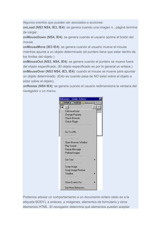 Algunos eventos que pueden ser asociados a acciones:
onLoad (NS3 NS4, IE3, IE4): se genera cuando una imagen o , página termina
de cargar.
onMouseDown (NS4, IE4): se genera cuando el usuario oprime el botón del
mouse.
onMouseMove (IE3 IE4): se genera cuando el usuario mueve el mouse
mientras apunta a un objeto determinado (el puntero tiene que estar dentro de
los límites del objeto )
onMouseOut (NS3, NS4, IE4): se genera cuando el puntero se mueve fuera
del objeto especificado. (El objeto especificado es por lo general un enlace.)
onMouseOver (NS3 NS4, IE3, IE4): cuando el mouse se mueve para apuntar
un objeto determinado. (Esto es cuando pasa de NO estar sobre el objeto a
estar sobre el objeto).
onResize (NS4 IE4): se genera cuando el usuario redimensiona la ventana del
navegador o un marco.

Podemos adosar un comportamiento a un documento entero (esto es a la
etiqueta BODY), a enlaces, a imágenes, elementos de formulario y otros
elementos HTML. El navegador determina qué elementos pueden aceptar

 