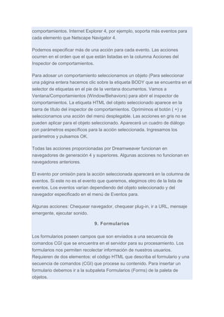 comportamientos. Internet Explorer 4, por ejemplo, soporta más eventos para
cada elemento que Netscape Navigator 4.
Podemos especificar más de una acción para cada evento. Las acciones
ocurren en el orden que el que están listadas en la columna Acciones del
Inspector de comportamientos.
Para adosar un comportamiento seleccionamos un objeto (Para seleccionar
una página entera hacemos clic sobre la etiqueta BODY que se encuentra en el
selector de etiquetas en el pie de la ventana documentos. Vamos a
Ventana/Comportamientos (Window/Behaviors) para abrir el inspector de
comportamientos. La etiqueta HTML del objeto seleccionado aparece en la
barra de título del inspector de comportamientos. Oprimimos el botón ( +) y
seleccionamos una acción del menú desplegable. Las acciones en gris no se
pueden aplicar para el objeto seleccionado. Aparecerá un cuadro de diálogo
con parámetros específicos para la acción seleccionada. Ingresamos los
parámetros y pulsamos OK.
Todas las acciones proporcionadas por Dreamweaver funcionan en
navegadores de generación 4 y superiores. Algunas acciones no funcionan en
navegadores anteriores.
El evento por omisión para la acción seleccionada aparecerá en la columna de
eventos. Si este no es el evento que queremos, elegimos otro de la lista de
eventos. Los eventos varían dependiendo del objeto seleccionado y del
navegador especificado en el menú de Eventos para.
Algunas acciones: Chequear navegador, chequear plug-in, ir a URL, mensaje
emergente, ejecutar sonido.
9. Formularios
Los formularios poseen campos que son enviados a una secuencia de
comandos CGI que se encuentra en el servidor para su procesamiento. Los
formularios nos permiten recolectar información de nuestros usuarios.
Requieren de dos elementos: el código HTML que describa el formulario y una
secuencia de comandos (CGI) que procese su contenido. Para insertar un
formulario debemos ir a la subpaleta Formularios (Forms) de la paleta de
objetos.

 