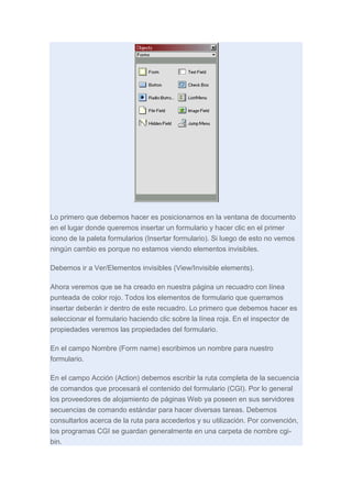 Lo primero que debemos hacer es posicionarnos en la ventana de documento
en el lugar donde queremos insertar un formulario y hacer clic en el primer
icono de la paleta formularios (Insertar formulario). Si luego de esto no vemos
ningún cambio es porque no estamos viendo elementos invisibles.
Debemos ir a Ver/Elementos invisibles (View/Invisible elements).
Ahora veremos que se ha creado en nuestra página un recuadro con línea
punteada de color rojo. Todos los elementos de formulario que querramos
insertar deberán ir dentro de este recuadro. Lo primero que debemos hacer es
seleccionar el formulario haciendo clic sobre la línea roja. En el inspector de
propiedades veremos las propiedades del formulario.
En el campo Nombre (Form name) escribimos un nombre para nuestro
formulario.
En el campo Acción (Action) debemos escribir la ruta completa de la secuencia
de comandos que procesará el contenido del formulario (CGI). Por lo general
los proveedores de alojamiento de páginas Web ya poseen en sus servidores
secuencias de comando estándar para hacer diversas tareas. Debemos
consultarlos acerca de la ruta para accederlos y su utilización. Por convención,
los programas CGI se guardan generalmente en una carpeta de nombre cgibin.

 