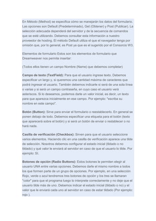 En Método (Method) se especifica cómo se manejarán los datos del formulario.
Las opciones son Default (Predeterminado), Get (Obtener) y Post (Publicar). La
selección adecuada dependerá del servidor y de la secuencia de comandos
que se esté utilizando. Debemos consultar esta información a nuestro
proveedor de hosting. El método Default utiliza el que el navegador tenga por
omisión que, por lo general, es Post ya que es el sugerido por el Consorcio W3.
Elementos de formulario Estos son los elementos de formulario que
Dreamweaver nos permite insertar:
(Todos ellos tienen un campo Nombre (Name) que debemos completar)
Campo de texto (TextField): Para que el usuario ingrese texto. Debemos
especificar un largo y, si queremos una cantidad máxima de caracteres que
podrá ingresar el usuario. También debemos indicarle si será de una sola línea
o varias y si será un campo contraseña, en cuyo caso el usuario verá
asteriscos. Si lo deseamos, podemos darle un valor inicial, es decir, un texto
para que aparezca inicialmente en ese campo. Por ejemplo: "escriba su
nombre en este campo".
Botón (Button): Sirve para enviar el formulario o reestablecerlo. En general se
ponen debajo de todo. Debemos especificar una etiqueta para el botón (texto
que aparecerá sobre el botón) y si será un botón de enviar o restablecer o no
hará nada.
Casilla de verificación (Checkbox): Sirven para que el usuario seleccione
varios elementos. Haciendo clic en una casilla de verificación aparece una tilde
de selección. Nosotros debemos configurar el estado inicial (tildado o no
tildado) y qué valor le enviará al servidor en caso de que el usuario lo tilde. Por
ejemplo: SI.
Botones de opción (Radio Buttons): Estos botones le permiten elegir al
usuario UNA entre varias opciones. Debemos darle el mismo nombre a todos
los que formen parte de un grupo de opciones. Por ejemplo, en una selección
Rojo, verde o azul tendremos tres botones de opción y los tres se llamaran
"color" para que el programa luego lo interprete correctamente y no deje que el
usuario tilde más de uno. Debemos indicar el estado inicial (tildado o no) y el
valor que le enviará cada uno al servidor en caso de estar tildado (Por ejemplo:
rojo ).

 