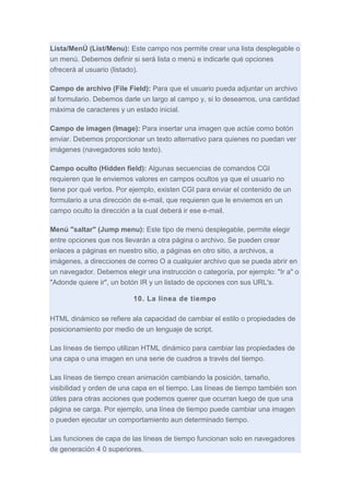 Lista/MenÚ (List/Menu): Este campo nos permite crear una lista desplegable o
un menú. Debemos definir si será lista o menú e indicarle qué opciones
ofrecerá al usuario (listado).
Campo de archivo (File Field): Para que el usuario pueda adjuntar un archivo
al formulario. Debemos darle un largo al campo y, si lo deseamos, una cantidad
máxima de caracteres y un estado inicial.
Campo de imagen (Image): Para insertar una imagen que actúe como botón
enviar. Debemos proporcionar un texto alternativo para quienes no puedan ver
imágenes (navegadores solo texto).
Campo oculto (Hidden field): Algunas secuencias de comandos CGI
requieren que le enviemos valores en campos ocultos ya que el usuario no
tiene por qué verlos. Por ejemplo, existen CGI para enviar el contenido de un
formulario a una dirección de e-mail, que requieren que le enviemos en un
campo oculto la dirección a la cual deberá ir ese e-mail.
Menú "saltar" (Jump menu): Este tipo de menú desplegable, permite elegir
entre opciones que nos llevarán a otra página o archivo. Se pueden crear
enlaces a páginas en nuestro sitio, a páginas en otro sitio, a archivos, a
imágenes, a direcciones de correo O a cualquier archivo que se pueda abrir en
un navegador. Debemos elegir una instrucción o categoría, por ejemplo: "Ir a" o
"Adonde quiere ir", un botón IR y un listado de opciones con sus URL's.
10. La linea de tiempo
HTML dinámico se refiere ala capacidad de cambiar el estilo o propiedades de
posicionamiento por medio de un lenguaje de script.
Las líneas de tiempo utilizan HTML dinámico para cambiar las propiedades de
una capa o una imagen en una serie de cuadros a través del tiempo.
Las líneas de tiempo crean animación cambiando la posición, tamaño,
visibilidad y orden de una capa en el tiempo. Las líneas de tiempo también son
útiles para otras acciones que podemos querer que ocurran luego de que una
página se carga. Por ejemplo, una línea de tiempo puede cambiar una imagen
o pueden ejecutar un comportamiento aun determinado tiempo.
Las funciones de capa de las líneas de tiempo funcionan solo en navegadores
de generación 4 0 superiores.

 