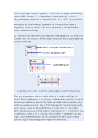 Para ver el código Javascript generado por una línea de tiempo, es necesario
abrir el HTML inspector. El código correspondiente estará en la función
MM_initTimelines dentro de una etiqueta SCRIPT en el HEAD del documento.
El inspector de línea de tiempo representa las propiedades de capas e
imágenes a través del tiempo. Para abrirlo debemos ir a Ventana/línea de
tiempo (Window/Timelines).
La ventana que se abre contiene un cabezal de reproducción y está dividido en
cuadros como una película. También posee canales en donde pueden ponerse
distintos materiales.

los puntos blancos son keyframes, la barra azul demuestra moviemiento.
Para animar una capa, una vez creada, abrimos el inspector de línea de
tiempo. Tomamos la capa y la arrastramos hasta el primer canal de la línea de
tiempo (justo debajo del cabezal). Se habrá agregado una línea violeta con un
punto redondo al comienzo y otro al final. Estos puntos indican lugares donde
pueden pasar cosas. Se llaman keyframes o cuadros clave y nos pueden
servir, por ejemplo, para animar un layer. Hacemos clic en el keyframe del final,
luego tomamos el layer en la ventana de documento y lo desplazamos a otro
lugar. Lo que habremos creado es un desplazamiento de la capa desde la
posición original hasta el lugar donde lo pusimos finalmente.

 