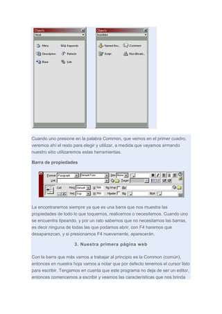 Cuando uno presione en la palabra Common, que vemos en el primer cuadro,
veremos ahí el resto para elegir y utilizar, a medida que vayamos armando
nuestro sitio utilizaremos estas herramientas.
Barra de propiedades

La encontraremos siempre ya que es una barra que nos muestra las
propiedades de todo lo que toquemos, realicemos o necesitemos. Cuando uno
se encuentra tipeando, y por un rato sabemos que no necesitamos las barras,
es decir ninguna de todas las que podamos abrir, con F4 haremos que
desaparezcan, y si presionamos F4 nuevamente, aparecerán.
3. Nuestra primera página web
Con la barra que más vamos a trabajar al principio es la Common (común),
entonces en nuestra hoja vamos a notar que por defecto tenemos el cursor listo
para escribir. Tengamos en cuenta que este programa no deja de ser un editor,
entonces comencemos a escribir y veamos las características que nos brinda

 