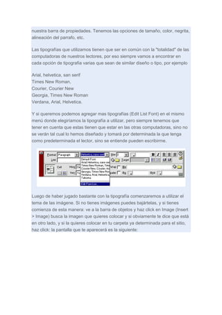 nuestra barra de propiedades. Tenemos las opciones de tamaño, color, negrita,
alineación del parrafo, etc.
Las tipografías que utilizamos tienen que ser en común con la "totalidad" de las
computadoras de nuestros lectores, por eso siempre vamos a encontrar en
cada opción de tipografia varias que sean de similar diseño o tipo, por ejemplo
Arial, helvetica, san serif
Times New Roman,
Courier, Courier New
Georgia, Times New Roman
Verdana, Arial, Helvetica.
Y si queremos podemos agregar mas tipografías (Edit List Font) en el mismo
menú donde elegiríamos la tipografía a utilizar, pero siempre tenemos que
tener en cuenta que estas tienen que estar en las otras computadoras, sino no
se verán tal cual lo hemos diseñado y tomará por determinada la que tenga
como predeterminada el lector, sino se entiende pueden escribirme.

Luego de haber jugado bastante con la tipografía comenzaremos a utilizar el
tema de las imágene. Si no tienes imágenes puedes bajártelas, y si tienes
comienza de esta manera: ve a la barra de objetos y haz click en Image (Insert
> Image) busca la imagen que quieres colocar y si obviamente te dice que está
en otro lado, y si la quieres colocar en tu carpeta ya determinada para el sitio,
haz click: la pantalla que te aparecerá es la siguiente:

 