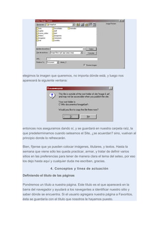 elegimos la imagen que queremos, no importa dónde está, y luego nos
aparecerá la siguiente ventana:

entonces nos aseguramos dando sí, y se guardará en nuestra carpeta raíz, la
que predeterminamos cuando seteamos el Site, ¿se acuerdan? sino, vuelvan al
principio donde lo refrescarán.
Bien, fíjense que ya pueden colocar imágenes, titulares, y textos. Hasta la
semana que viene sólo les queda practicar, armar, y tratar de definir varios
sitios en las preferencias para tener de manera clara el tema del seteo, por eso
los dejo hasta aquí y cualquier duda me escriben, gracias.
4. Conceptos y linea de actuación
Definiendo el título de las páginas
Pondremos un título a nuestra página. Este título es el que aparecerá en la
barra del navegador y ayudará a los navegantes a identificar nuestro sitio y
saber dónde se encuentra. Si el usuario agregara nuestra página a Favoritos,
ésta se guardaría con el título que nosotros le hayamos puesto.

 