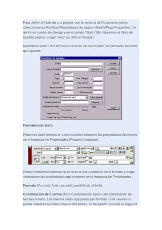 Para definir el título de una página, con la ventana de Documento activa
seleccionamos Modificar/Propiedades de página (Modify/Page Properties). Se
abrirá un cuadro de diálogo y en el campo Título (Title) tipeamos el título de
nuestra página. Luego hacemos click en Aceptar.
Insertando texto: Para introducir texto en un documento, simplemente tenemos
que tipearlo.

Formateando texto
Podemos darle formato a nuestros textos seteando las propiedades del mismo
en el Inspector de Propiedades (Property Inspector).

Primero debemos seleccionar el texto al que queremos darle formato y luego
seleccionar las propiedades para el mismo en el Inspector de Propiedades.
Formato (Format): Aplica un estilo predefinido al texto.
Combinación de Fuentes (Font Combination): Aplica una combinación de
fuentes al texto. Las fuentes están agrupadas por familias. Si el usuario no
posee instalada la primera fuente del listado, el navegador buscará la segunda

 