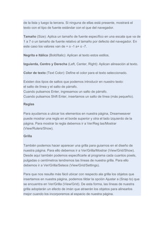 de la lista y luego la tercera. Si ninguna de ellas está presente, mostrará el
texto con el tipo de fuente estándar con el que del navegador.
Tamaño (Size): Aplica un tamaño de fuente específico en una escala que va de
1 a 7 o un tamaño de fuente relativo al tamaño por defecto del navegador. En
este caso los valores van de + o -1 a+ o -7.
Negrita e Itálica (Bold/ltalic): Aplican al texto estos estilos.
Izguierda, Centro y Derecha (Left, Center, Right): Aplican alineación al texto.
Color de texto (Text Color): Define el color para el texto seleccionado.
Existen dos tipos de saltos que podemos introducir en nuestro texto:
el salto de línea y el salto de párrafo.
Cuando pulsamos Enter, ingresamos un salto de párrafo.
Cuando pulsamos Shift Enter, insertamos un salto de línea (más pequeño).
Reglas
Para ayudarnos a ubicar los elementos en nuestra página, Dreamweaver
puede mostrar una regla en el borde superior y otra el lado izquierdo de la
página. Para mostrar la regla debemos ir a Ver/Reg las/Mostrar
(View/Rulers/Show).
Grilla
También podemos hacer aparecer una grilla para guiarnos en el diseño de
nuestra página. Para ello debemos ir a Ver/Grilla/Mostrar (View/Grid/Show).
Desde aquí también podemos especificarle al programa cada cuantos pixels,
pulgadas o centímetros tendremos las líneas de nuestra grilla. Para ello
debemos ir a Ver/Grilla/Seteos (View/Grid/Settings).
Para que nos resulte más fácil ubicar con respecto ala grilla los objetos que
insertamos en nuestra página, podemos tildar la opción Ajustar a (Snap to) que
se encuentra en Ver/Grilla (View/Grid). De esta forma, las líneas de nuestra
grilla adoptarán un efecto de imán que atraerán los objetos para alinearlos
mejor cuando los incorporemos al espacio de nuestra página.

 