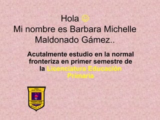 Hola  
Mi nombre es Barbara Michelle 
Maldonado Gámez.. 
Acutalmente estudio en la normal 
fronteriza en primer semestre de 
la Licenciatura Educación 
Primaria 
 