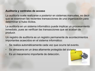 Auditoria y centrales de acceso
La auditoría suele realizarse a posterior en sistemas manuales, es decir
que se examinan las recientes transacciones de una organización para
determinar si hubo ilícitos.
La auditoría en un sistema informático puede implicar un procesamiento
inmediato, pues se verifican las transacciones que se acaban de
producir.
Un registro de auditoría es un registro permanente de acontecimientos
importantes acaecidos en el sistema informático:
• Se realiza automáticamente cada vez que ocurre tal evento.
• Se almacena en un área altamente protegida del sistema.
• Es un mecanismo importante de detección.
 