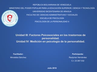REPÚBLICA BOLIVARIANA DE VENEZUELA
MINISTERIO DEL PODER POPULAR PARA LA EDUCACIÓN SUPERIOR, CIENCIA Y TECNOLOGÍA
UNIVERSIDAD BICENTENARIA DE ARAGUA
FACULTAD DE CIENCIAS ADMINISTRATIVAS Y SOCIALES
ESCUELA DE PSICOLOGÍA
PSICOLOGÍA DE LA PERSONALIDAD II
Participante:
Raulymar Hernández
C.I: 23.567.532
Unidad III: Factores Psicosociales en los trastornos de
personalidad.
Unidad IV: Medición en psicología de la personalidad.
Facilitador:
Miroslaba Sánchez
Julio 2018
 