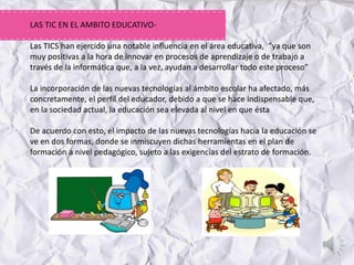LAS TIC EN EL AMBITO EDUCATIVO-
Las TICS han ejercido una notable influencia en el área educativa, “ya que son
muy positivas a la hora de innovar en procesos de aprendizaje o de trabajo a
través de la informática que, a la vez, ayudan a desarrollar todo este proceso”
La incorporación de las nuevas tecnologías al ámbito escolar ha afectado, más
concretamente, el perfil del educador, debido a que se hace indispensable que,
en la sociedad actual, la educación sea elevada al nivel en que ésta
De acuerdo con esto, el impacto de las nuevas tecnologías hacia la educación se
ve en dos formas, donde se inmiscuyen dichas herramientas en el plan de
formación a nivel pedagógico, sujeto a las exigencias del estrato de formación.
 