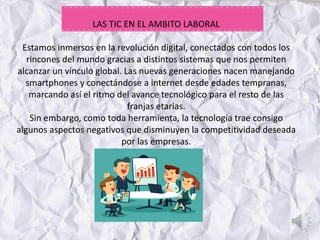 LAS TIC EN EL AMBITO LABORAL
Estamos inmersos en la revolución digital, conectados con todos los
rincones del mundo gracias a distintos sistemas que nos permiten
alcanzar un vínculo global. Las nuevas generaciones nacen manejando
smartphones y conectándose a internet desde edades tempranas,
marcando así el ritmo del avance tecnológico para el resto de las
franjas etarias.
Sin embargo, como toda herramienta, la tecnología trae consigo
algunos aspectos negativos que disminuyen la competitividad deseada
por las empresas.
 