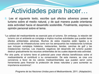 Actividades para hacer…
8. Lee el siguiente texto, escribe qué afectos adversos posee el
turismo sobre el medio natural, y de qué manera puede orientarse
esta actividad hacia el desarrollo sostenible. Finalmente, expresa tu
opinión personal sobre el tema.
“La calidad del medioambiente es esencial para el turismo. Sin embargo, la relación del
turismo con el ambiente es compleja e implica muchas actividades que pueden tener
efectos ambientales adversas, Muchos de estos impactos están ligados a la
construcción de infraestructuras como son los aeropuertos las instalaciones turísticas
que incluyen complejos hoteleros, restaurantes, tiendas, canchas de golf y las
instalaciones marinas. Los impactos negativos del desarrollo del turismo pueden
destruir gradualmente los recursos ambientales de los cuales depende esta actividad.
Por otra parte, el turismo tiene el potencial para crear efectos beneficiosos sobre el
medioambiente al contribuid a su conservación. De esta manera, se crea una
conciencia a favor de los valores medioambientales que pueden servir como
herramienta para financiar la protección de áreas naturales y para aumentar su
importancia económica”.
Programa de las Naciones Unidas para el Medioambiente, 2011. (Adaptación).
 