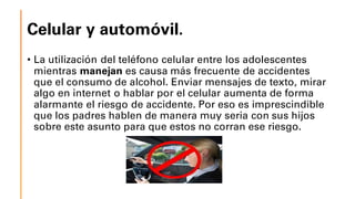 Celular y automóvil.
• La utilización del teléfono celular entre los adolescentes
mientras manejan es causa más frecuente de accidentes
que el consumo de alcohol. Enviar mensajes de texto, mirar
algo en internet o hablar por el celular aumenta de forma
alarmante el riesgo de accidente. Por eso es imprescindible
que los padres hablen de manera muy seria con sus hijos
sobre este asunto para que estos no corran ese riesgo.
 