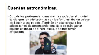 Cuentas astronómicas.
• Otro de los problemas normalmente asociados al uso del
celular por los adolescentes son las facturas abultadas que
les llegan a sus padres. También en este capítulo los
adolescentes deben entender que solo podrán gastar
aquella cantidad de dinero que sus padres hayan
estipulado.
 