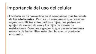 Importancia del uso del celular
• El celular se ha convertido en el compañero más frecuente
de los adolecentes . Pero es un compañero que ocasiona
algunos conflictos entre padres e hijos. Los padres se
quejan de exceso de uso y los hijos de exceso de
restricciones. Como es algo por lo que pasan la inmensa
mayoría de las familias, está bien buscar un punto de
encuentro.
 