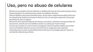 Uso, pero no abuso de celulares
Mientraste sea posible, trata de hablarde un teléfono de línea;de esta manera estarás menos
tiempo expuesto a las radiacionesque emiten los teléfonos celulares.
Utiliza el teléfono celularpara llamadascortas. Sé que esto es especialmentedifícil ahora que
las compañíasde teléfonos celulares te ofrecen el oro y el moro para capturarte. Piensa que
para ellaseres sólo un negocio.
Muchosde estos aparatosdisponen de altavozy auriculares;utilízaloslo más que puedas, de
esta manera, evitarásacercarel teléfono celulara tu cabeza por mucho tiempo.
Si tienes que comprarun nuevo celular, investigapor Internet aquellosmodelos que emiten
menor cantidadde radiación,ya que conscientesde los riesgos que estos aparatos
conllevabanparala salud, muchos fabricantesinvirtieronen tecnologíacapazde reducirla
cantidadde radiaciónque emitían.
 