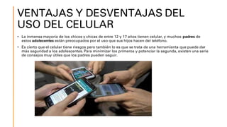 VENTAJAS Y DESVENTAJAS DEL
USO DEL CELULAR
• La inmensa mayoría de los chicos y chicas de entre 12 y 17 años tienen celular, y muchos padres de
estos adolecentes están preocupados por el uso que sus hijos hacen del teléfono.
• Es cierto que el celular tiene riesgos pero también lo es que se trata de una herramienta que puede dar
más seguridad a los adolescentes. Para minimizar los primeros y potenciar la segunda, existen una serie
de consejos muy útiles que los padres pueden seguir.
 