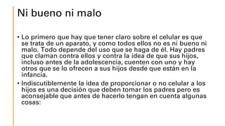 Ni bueno ni malo
• Lo primero que hay que tener claro sobre el celular es que
se trata de un aparato, y como todos ellos no es ni bueno ni
malo. Todo depende del uso que se haga de él. Hay padres
que claman contra ellos y contra la idea de que sus hijos,
incluso antes de la adolescencia, cuenten con uno y hay
otros que se lo ofrecen a sus hijos desde que están en la
infancia.
• Indiscutiblemente la idea de proporcionar o no celular a los
hijos es una decisión que deben tomar los padres pero es
aconsejable que antes de hacerlo tengan en cuenta algunas
cosas:
 