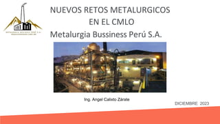 NUEVOS RETOS METALURGICOS
Metalurgia Bussiness Perú S.A.
DICIEMBRE 2023
EN EL CMLO
Ing. Angel Calixto Zárate
 