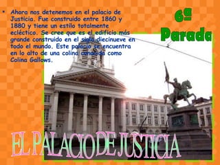 Ahora nos detenemos en el palacio de Justicia. Fue construido entre 1860 y 1880 y tiene un estilo totalmente ecléctico. Se cree que es el edificio más grande construido en el siglo diecinueve en todo el mundo. Este palacio se encuentra en lo alto de una colina conocida como Colina Gallows.  EL PALACIO DE JUSTICIA 6ª Parada 
