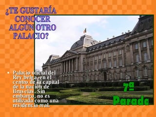 Palacio oficial del Rey belga, en el centro de la capital de la nación de Bruselas. Sin embargo, no es utilizada como una residencia real.   7ª Parada ¿TE GUSTARÍA CONOCER ALGÚN OTRO  PALACIO? 