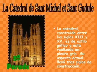 La catedral, construida entre los siglos XIII y XV, es de estilo gótico y está realizada en piedra gris. Su aspecto actual llevó tres siglos de construcción.    La Catedral de Sant Michel et Sant Gudule 8ª Parada 