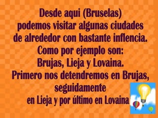 Desde aqui (Bruselas) podemos visitar algunas ciudades de alrededor con bastante inflencia. Como por ejemplo son: Brujas, Lieja y Lovaina. Primero nos detendremos en Brujas,  seguidamente  en Lieja y por último en Lovaina 