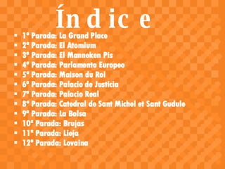 Índice 1ª Parada: La Grand Place 2ª Parada: El Atomium 3ª Parada: El Manneken Pis 4ª Parada: Parlamento Europeo 5ª Parada: Maison du Roi 6ª Parada: Palacio de Justicia 7ª Parada: Palacio Real 8ª Parada: Catedral de Sant Michel et Sant Gudule 9ª Parada: La Bolsa 10ª Parada: Brujas 11ª Parada: Lieja 12ª Parada: Lovaina 