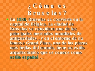 ¿Cómo es Bruselas? En  1830 , Bruselas se convierte en la capital de Bélgica. La ciudad de Bruselas se considera uno de los principales mercados mundiales de antigüedades , y en el entorno de su famosa Grand Place, una de las plazas más bellas del mundo, tiene un estilo arquitectónico que se conoce como  estilo español  … 