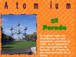 En segundo lugar nos detendremos en este monumento construido en 1958, es el monumento más representativo de Bruselas. El Atomiun es una representación de un átomo.   Atomium 2ª  Parada 
