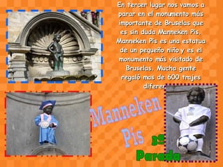 En tercer lugar nos vamos a parar en el monumento más importante de Bruselas que es sin duda Manneken Pis. Manneken Pis es una estatua de un pequeño niño y es el monumento más visitado de Bruselas. Mucha gente regaló mas de 600 trajes diferentes. Manneken  Pis 3ª  Parada 