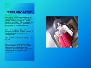 PARA QUE SIRVEPara buscar trabajo: Russell Beattie, un estadounidense que vivió un tiempo en Madrid, encontró trabajo en California gracias a que habían visto su weblog. Les gustó sus puntos de vista, opiniones y contratado. De vuelta a California. Para estudiar: para debatir con compañeros o con el profesor material de la asignatura como sucede en las universidades . Para pasarle al profesor los trabajos y los corrija. Para mejorar en tu puesto de trabajo: muchas compañías en USA han creado blogs corporativos para que cada empleado aporte ideas para mejorar el desarrollo de los productos de la empresa. 
