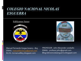 Edificamos futuro
COLEGIO NACIONAL NICOLAS
ESGUERRA
Manuel FernandoVargas lozano – 805
EMAIL: manuelfercho23@gmail.com
BLOG: ticmanuel805.blogspot.com
PROFESOR : John Alexander caraballo
EMAIL: profesor.john@gmail.com
Blog:teknonicolasesguerra.blogspot.com
 