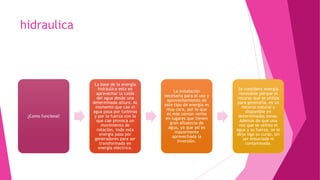 hidraulica
¿Como funciona?¿Como funciona?
La base de la energía
hidráulica esta en
aprovechar la caída
del agua desde una
determinada altura. AL
momento que cae el
agua pasa por turbinas
y por la fuerza con la
que cae provoca un
movimiento de
rotación, toda esta
energía pasa por
generadores para ser
transformada en
energía eléctrica.
La base de la energía
hidráulica esta en
aprovechar la caída
del agua desde una
determinada altura. AL
momento que cae el
agua pasa por turbinas
y por la fuerza con la
que cae provoca un
movimiento de
rotación, toda esta
energía pasa por
generadores para ser
transformada en
energía eléctrica.
La instalación
necesaria para el uso y
aprovechamiento de
este tipo de energía es
muy cara, por lo que
es más común verlas
en lugares que tienen
gran afluencia de
agua, ya que así es
mayormente
aprovechada la
inversión.
La instalación
necesaria para el uso y
aprovechamiento de
este tipo de energía es
muy cara, por lo que
es más común verlas
en lugares que tienen
gran afluencia de
agua, ya que así es
mayormente
aprovechada la
inversión.
Se considera energía
renovable porque el
recurso que se utiliza
para generarla, es un
recurso natural y
disponible en
determinadas zonas.
Además de que una
vez que se utilizo el
agua y su fuerza, se le
deja siga su curso, sin
ser ensuciada ni
contaminada.
Se considera energía
renovable porque el
recurso que se utiliza
para generarla, es un
recurso natural y
disponible en
determinadas zonas.
Además de que una
vez que se utilizo el
agua y su fuerza, se le
deja siga su curso, sin
ser ensuciada ni
contaminada.
 