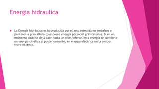 Energia hidraulica
 La Energía hidráulica es la producida por el agua retenida en embalses o
pantanos a gran altura (que posee energía potencial gravitatoria). Si en un
momento dado se deja caer hasta un nivel inferior, esta energía se convierte
en energía cinética y, posteriormente, en energía eléctrica en la central
hidroeléctrica.
 