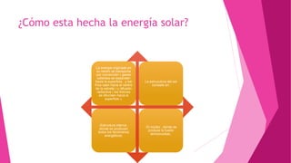¿Cómo esta hecha la energía solar?
La energia originada en
su centro se transporta
por convección ( gases
calientes se expanden
hacia la superficie , y los
frios caen hacia el centro
de la estrella ) y difusión
radiactiva ( los fotones
se difunden hacia la
superficie ).
La estrucutura del sol
consiste en:
-Estructura interna ,
donde se producen
todos los fenómenos
energéticos.
-El núcleo , donde se
produce la fusión
termonuclear.
 