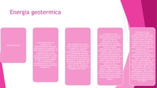 Energia geotermica
¿Como funciona?
La Energía Geotérmica
consiste en el
aprovechamiento del calor
que existe en el subsuelo. A
determinada profundidad, en
torno a los 12 m., la
temperatura del terreno
permanece constante a 18ºC
aproximadamente. A partir
de 100 m. de profundidad
esta temperatura se
incrementa unos 3 ºC; es lo
que denominamos gradiente
geotérmico.
Para poder servirnos del
calor constante que retiene
el subsuelo es necesario
realizar una serie de
perforaciones en el terreno.
La profundidad de estas
perforaciones, de entre 10 y
15 centímetros de diámetro,
depende de las dimensiones
del espacio a climatizar, del
terreno disponible para la
ejecución del campo de
sondas y de las condiciones
geológicas del mismo.
A lo largo de cada
perforación se colocan las
sondas geotérmicas en las
que se produce el
intercambio de calor,
consistentes en un tubo,
generalmente de polietileno,
lleno de líquido.
Habitualmente este fluido
circulante es agua o bien una
solución salina con una
sustancia anticongelante,
con el objeto de impedir que
el fluido solidifique si se
dieran bajas temperaturas
en la superficie del suelo.
Esta fórmula es
completamente inofensiva
para el Medio Ambiente.
Además, cualquiera de los
fluidos utilizados en ningún
momento entran en contacto
con el suelo puesto de la
sonda está perfectamente
sellada.
El líquido circula
continuamente por el
circuito cerrado: desciende,
se calienta (o enfría, si es
verano) y sube de nuevo,
accionado por una pequeña
bomba. En este punto, el
medio circulante cede su
calor (o frío) al refrigerante
(evaporación) y a
continuación éste al medio
empleado para la
calefacción (compresión y
condensación) sea aire (fan
coils) o agua (suelo
radiante). Seguidamente, el
fluido vuelve a descender
por el circuito situado en las
perforaciones del terreno
para obtener más calor, o
cederlo en verano, y así
continuamente. Este sistema
de perforaciones tiene un
rendimiento elevado puesto
que el intercambio se realiza
a una profundidad de entre
50 y 100 m.
 